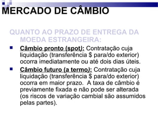 MERCADO DE CÂMBIO
QUANTO AO PRAZO DE ENTREGA DA
MOEDA ESTRANGEIRA:
 Câmbio pronto (spot): Contratação cuja
liquidação (transferência $ para/do exterior)
ocorra imediatamente ou até dois dias úteis.
 Câmbio futuro (a termo): Contratação cuja
liquidação (transferência $ para/do exterior)
ocorra em maior prazo. A taxa de câmbio é
previamente fixada e não pode ser alterada
(os riscos de variação cambial são assumidos
pelas partes).
 