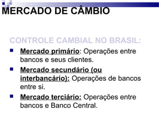 MERCADO DE CÂMBIO
CONTROLE CAMBIAL NO BRASIL:
 Mercado primário: Operações entre
bancos e seus clientes.
 Mercado secundário (ou
interbancário): Operações de bancos
entre si.
 Mercado terciário: Operações entre
bancos e Banco Central.
 