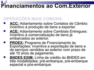 Financiamentos ao Com.Exterior
OPERAÇÕES MAIS COMUNS:
 ACC: Adiantamento sobre Contatos de Câmbio:
incentivo à produção de bens a exportar.
 ACE: Adiantamento sobre Cambiais Entregues:
incentivo à comercialização de bens já
embarcados ao exterior.
 PROEX: Programa de Financiamento às
Exportações: incentiva a exportação de bens e
de serviços vendidos ao exterior com prazo de
até 10 anos de pagamento.
 BNDES EXIM: Linha de crédito do BNDES em
três modalidades: pré-embarque, pré-embarque
especial e pós-embarque.
 