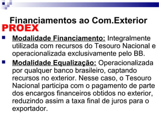 Financiamentos ao Com.Exterior
PROEX
 Modalidade Financiamento: Integralmente
utilizada com recursos do Tesouro Nacional e
operacionalizada exclusivamente pelo BB.
 Modalidade Equalização: Operacionalizada
por qualquer banco brasileiro, captando
recursos no exterior. Nesse caso, o Tesouro
Nacional participa com o pagamento de parte
dos encargos financeiros obtidos no exterior,
reduzindo assim a taxa final de juros para o
exportador.
 