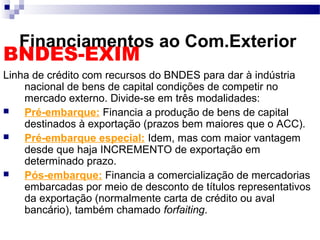Financiamentos ao Com.Exterior
BNDES-EXIM
Linha de crédito com recursos do BNDES para dar à indústria
nacional de bens de capital condições de competir no
mercado externo. Divide-se em três modalidades:
 Pré-embarque: Financia a produção de bens de capital
destinados à exportação (prazos bem maiores que o ACC).
 Pré-embarque especial: Idem, mas com maior vantagem
desde que haja INCREMENTO de exportação em
determinado prazo.
 Pós-embarque: Financia a comercialização de mercadorias
embarcadas por meio de desconto de títulos representativos
da exportação (normalmente carta de crédito ou aval
bancário), também chamado forfaiting.
 