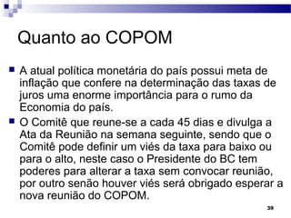 39
Quanto ao COPOM
 A atual política monetária do país possui meta de
inflação que confere na determinação das taxas de
juros uma enorme importância para o rumo da
Economia do país.
 O Comitê que reune-se a cada 45 dias e divulga a
Ata da Reunião na semana seguinte, sendo que o
Comitê pode definir um viés da taxa para baixo ou
para o alto, neste caso o Presidente do BC tem
poderes para alterar a taxa sem convocar reunião,
por outro senão houver viés será obrigado esperar a
nova reunião do COPOM.
 