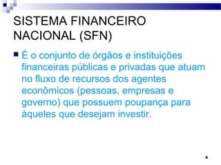 4
SISTEMA FINANCEIRO
NACIONAL (SFN)
 É o conjunto de órgãos e instituições
financeiras públicas e privadas que atuam
no fluxo de recursos dos agentes
econômicos (pessoas, empresas e
governo) que possuem poupança para
àqueles que desejam investir.
 