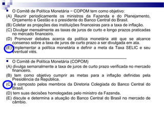  O Comitê de Política Monetária − COPOM tem como objetivo:
(A) Reunir periodicamente os ministros da Fazenda e do Planejamento,
Orçamento e Gestão e o presidente do Banco Central do Brasil.
(B) Coletar as projeções das instituições financeiras para a taxa de inflação.
(C) Divulgar mensalmente as taxas de juros de curto e longo prazos praticadas
no mercado financeiro.
(D) Promover debates acerca da política monetária até que se alcance
consenso sobre a taxa de juros de curto prazo a ser divulgada em ata.
(E) Implementar a política monetária e definir a meta da Taxa SELIC e seu
eventual viés.
_____________________________________________________
 O Comitê de Política Monetária (COPOM)
(A) divulga semanalmente a taxa de juros de curto prazo verificada no mercado
financeiro.
(B) tem como objetivo cumprir as metas para a inflação definidas pela
Presidência da República.
(C) é composto pelos membros da Diretoria Colegiada do Banco Central do
Brasil.
(D) tem suas decisões homologadas pelo ministro da Fazenda.
(E) discute e determina a atuação do Banco Central do Brasil no mercado de
câmbio.
 