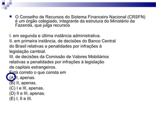  O Conselho de Recursos do Sistema Financeiro Nacional (CRSFN)
é um órgão colegiado, integrante da estrutura do Ministério da
Fazenda, que julga recursos
I. em segunda e última instância administrativa.
II. em primeira instância, de decisões do Banco Central
do Brasil relativas a penalidades por infrações à
legislação cambial.
III. de decisões da Comissão de Valores Mobiliários
relativas a penalidades por infrações à legislação
de capitais estrangeiros.
Está correto o que consta em
(A) I, apenas.
(B) II, apenas.
(C) I e III, apenas.
(D) II e III, apenas.
(E) I, II e III.
 
