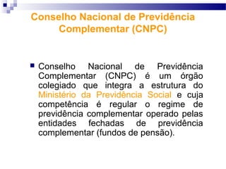 Conselho Nacional de Previdência
Complementar (CNPC)
 Conselho Nacional de Previdência
Complementar (CNPC) é um órgão
colegiado que integra a estrutura do
Ministério da Previdência Social e cuja
competência é regular o regime de
previdência complementar operado pelas
entidades fechadas de previdência
complementar (fundos de pensão).
 