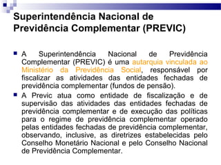 Superintendência Nacional de
Previdência Complementar (PREVIC)
 A Superintendência Nacional de Previdência
Complementar (PREVIC) é uma autarquia vinculada ao
Ministério da Previdência Social, responsável por
fiscalizar as atividades das entidades fechadas de
previdência complementar (fundos de pensão).
 A Previc atua como entidade de fiscalização e de
supervisão das atividades das entidades fechadas de
previdência complementar e de execução das políticas
para o regime de previdência complementar operado
pelas entidades fechadas de previdência complementar,
observando, inclusive, as diretrizes estabelecidas pelo
Conselho Monetário Nacional e pelo Conselho Nacional
de Previdência Complementar.
 