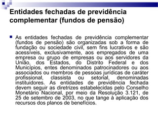 Entidades fechadas de previdência
complementar (fundos de pensão)
 As entidades fechadas de previdência complementar
(fundos de pensão) são organizadas sob a forma de
fundação ou sociedade civil, sem fins lucrativos e são
acessíveis, exclusivamente, aos empregados de uma
empresa ou grupo de empresas ou aos servidores da
União, dos Estados, do Distrito Federal e dos
Municípios, entes denominados patrocinadores ou aos
associados ou membros de pessoas jurídicas de caráter
profissional, classista ou setorial, denominadas
instituidores. As entidades de previdência fechada
devem seguir as diretrizes estabelecidas pelo Conselho
Monetário Nacional, por meio da Resolução 3.121, de
25 de setembro de 2003, no que tange à aplicação dos
recursos dos planos de benefícios.
 