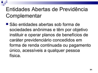 51
Entidades Abertas de Previdência
Complementar
 São entidades abertas sob forma de
sociedades anônimas e têm por objetivo
instituir e operar planos de benefícios de
caráter previdenciário concedidos em
forma de renda continuada ou pagamento
único, acessíveis a qualquer pessoa
física.
 
