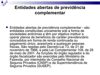 Entidades abertas de previdência
complementar
 Entidades abertas de previdência complementar - são
entidades constituídas unicamente sob a forma de
sociedades anônimas e têm por objetivo instituir e
operar planos de benefícios de caráter previdenciário
concedidos em forma de renda continuada ou
pagamento único, acessíveis a quaisquer pessoas
físicas. São regidas pelo Decreto-Lei 73, de 21 de
novembro de 1966, e pela Lei Complementar 109, de 29
de maio de 2001. As funções do órgão regulador e do
órgão fiscalizador são exercidas pelo Ministério da
Fazenda, por intermédio do Conselho Nacional de
Seguros Privados (CNSP) e da Superintendência de
Seguros Privados (SUSEP).
 