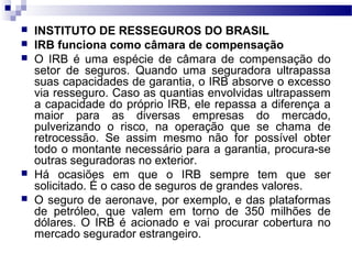  INSTITUTO DE RESSEGUROS DO BRASIL
 IRB funciona como câmara de compensação
 O IRB é uma espécie de câmara de compensação do
setor de seguros. Quando uma seguradora ultrapassa
suas capacidades de garantia, o IRB absorve o excesso
via resseguro. Caso as quantias envolvidas ultrapassem
a capacidade do próprio IRB, ele repassa a diferença a
maior para as diversas empresas do mercado,
pulverizando o risco, na operação que se chama de
retrocessão. Se assim mesmo não for possível obter
todo o montante necessário para a garantia, procura-se
outras seguradoras no exterior.
 Há ocasiões em que o IRB sempre tem que ser
solicitado. É o caso de seguros de grandes valores.
 O seguro de aeronave, por exemplo, e das plataformas
de petróleo, que valem em torno de 350 milhões de
dólares. O IRB é acionado e vai procurar cobertura no
mercado segurador estrangeiro.
 