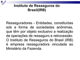 Resseguradores - Entidades, constituídas
sob a forma de sociedades anônimas,
que têm por objeto exclusivo a realização
de operações de resseguro e retrocessão.
O Instituto de Resseguros do Brasil (IRB)
é empresa resseguradora vinculada ao
Ministério da Fazenda.
Instituto de Resseguros do
Brasil(IRB)
 