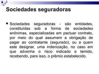 Sociedades seguradoras
 Sociedades seguradoras - são entidades,
constituídas sob a forma de sociedades
anônimas, especializadas em pactuar contrato,
por meio do qual assumem a obrigação de
pagar ao contratante (segurado), ou a quem
este designar, uma indenização, no caso em
que advenha o risco indicado e temido,
recebendo, para isso, o prêmio estabelecido.
 