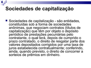Sociedades de capitalização
 Sociedades de capitalização - são entidades,
constituídas sob a forma de sociedades
anônimas, que negociam contratos (títulos de
capitalização) que têm por objeto o depósito
periódico de prestações pecuniárias pelo
contratante, o qual terá, depois de cumprido o
prazo contratado, o direito de resgatar parte dos
valores depositados corrigidos por uma taxa de
juros estabelecida contratualmente; conferindo,
ainda, quando previsto, o direito de concorrer a
sorteios de prêmios em dinheiro.
 