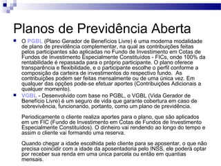 Planos de Previdência Aberta
 O PGBL (Plano Gerador de Benefícios Livre) é uma moderna modalidade
de plano de previdência complementar, na qual as contribuições feitas
pelos participantes são aplicadas no Fundo de Investimento em Cotas de
Fundos de Investimento Especialmente Constituídos - FICs, onde 100% da
rentabilidade é repassada para o próprio participante. O plano oferece
transparência e flexibilidade, e o participante escolhe o perfil conforme a
composição da carteira de investimentos do respectivo fundo. As
contribuições podem ser feitas mensalmente ou de uma única vez. Em
qualquer das opções pode-se efetuar aportes (Contribuições Adicionais a
qualquer momento).
 VGBL - Desenvolvido com base no PGBL, o VGBL (Vida Gerador de
Benefício Livre) é um seguro de vida que garante cobertura em caso de
sobrevivência, funcionando, portanto, como um plano de previdência.
Periodicamente o cliente realiza aportes para o plano, que são aplicados
em um FIC (Fundo de Investimento em Cotas de Fundos de Investimento
Especialmente Constituídos). O dinheiro vai rendendo ao longo do tempo e
assim o cliente vai formando uma reserva.
Quando chegar a idade escolhida pelo cliente para se aposentar, o que não
precisa coincidir com a idade da aposentadoria pelo INSS, ele poderá optar
por receber sua renda em uma única parcela ou então em quantias
mensais.
 