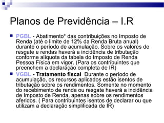 Planos de Previdência – I.R
 PGBL - Abatimento* das contribuições no Imposto de
Renda (até o limite de 12% da Renda Bruta anual)
durante o período de acumulação. Sobre os valores de
resgate e rendas haverá a incidência de tributação
conforme alíquota da tabela do Imposto de Renda
Pessoa Física em vigor. (Para os contribuintes que
preenchem a declaração completa de IR)
 VGBL - Tratamento fiscal Durante o período de
acumulação, os recursos aplicados estão isentos de
tributação sobre os rendimentos. Somente no momento
do recebimento de renda ou resgate haverá a incidência
de Imposto de Renda, apenas sobre os rendimentos
aferidos. ( Para contribuintes isentos de declarar ou que
utilizam a declaração simplificada de IR)
 