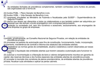  As entidades fechadas de previdência complementar, também conhecidas como fundos de pensão,
são organizadas sob a forma de:
(A) fundos PGBL − Plano Gerador de Benefício Livre.
(B) fundos VGBL − Vida Gerador de Benefício Livre.
(C) empresas vinculadas ao Ministério da Fazenda e fiscalizadas pela SUSEP – Superintendência de
Seguros Privados.
(D) planos que devem ser oferecidos a todos os colaboradores e que também podem ser adquiridos por
pessoas que não tenham vínculo empregatício com a empresa patrocinadora.
(E) fundação ou sociedade civil, sem fins lucrativos e acessíveis, exclusivamente, aos empregados de
uma empresa ou grupo de empresas.
 _______________
Compete, privativamente, ao Conselho Nacional de Seguros Privados, em relação às entidades de
previdência privada,
(A) processar os pedidos de autorização para fins de constituição, funcionamento, fusão, incorporação,
grupamento, transferência de controle e reforma dos estatutos das entidades abertas.
(B)) estabelecer as normas gerais de contabilidade, atuária e estatística a serem observadas por essas
entidades.
(C) proceder à liquidação das entidades abertas que tiverem cassada a autorização para funcionar no
País.
(D) autorizar a movimentação e a liberação de bens e valores obrigatoriamente inscritos em garantia do
capital, das reservas técnicas e dos fundos especiais das entidades abertas de previdência privada.
(E) proceder à inscrição dos corretores de planos previdenciários, de entidades abertas de previdência
privada; fiscalizar suas atividades e aplicar as penas cabíveis.
_________________________________________________________
 