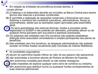  Em relação às entidades de previdência privada abertas, é
correto afirmar:
(A) O balanço e os balancetes deverão ser enviados ao Banco Central para exame
técnico das reservas e provisões constituídas.
(B) É permitida a realização de operações comerciais e financeiras com seus
diretores e membros dos conselhos consultivos, administrativos, fiscais ou
assemelhados, desde que as operações sejam aprovadas pela assembléia
geral.
(C)) Os bens garantidores das reservas técnicas, fundos e provisões serão
registrados na SUSEP e não poderão ser alienados, prometidos alienar ou de
qualquer forma gravados sem sua prévia e expressa autorização.
(D) Os estatutos das entidades sem fins lucrativos não poderão estabelecer
distinção entre associados controladores e simples participantes dos planos de
benefícios.
(E) Nas entidades sem fins lucrativos, as despesas administrativas não poderão
exceder os limites fixados anualmente pela Comissão de Valores Mobiliários.
_________________________________________________________
 As sociedades seguradoras
(A) devem ter patrimônio líquido inferior ao valor do seu passivo não operacional.
(B) são autorizadas a funcionar através de Portaria do Ministro da Fazenda.
(C) têm autonomia completa para decidir ou não aceitar resseguros.
(D)) estão impedidas de explorar qualquer outro ramo de comércio ou indústria.
(E) têm autonomia para distribuir lucros ou quaisquer fundos correspondentes às
suas reservas patrimoniais
 