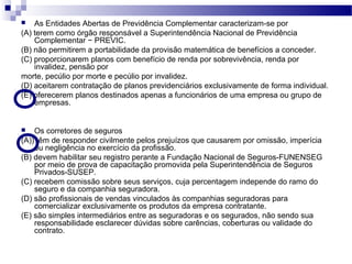  As Entidades Abertas de Previdência Complementar caracterizam-se por
(A) terem como órgão responsável a Superintendência Nacional de Previdência
Complementar − PREVIC.
(B) não permitirem a portabilidade da provisão matemática de benefícios a conceder.
(C) proporcionarem planos com benefício de renda por sobrevivência, renda por
invalidez, pensão por
morte, pecúlio por morte e pecúlio por invalidez.
(D) aceitarem contratação de planos previdenciários exclusivamente de forma individual.
(E) oferecerem planos destinados apenas a funcionários de uma empresa ou grupo de
empresas.
 Os corretores de seguros
(A)) têm de responder civilmente pelos prejuízos que causarem por omissão, imperícia
ou negligência no exercício da profissão.
(B) devem habilitar seu registro perante a Fundação Nacional de Seguros-FUNENSEG
por meio de prova de capacitação promovida pela Superintendência de Seguros
Privados-SUSEP.
(C) recebem comissão sobre seus serviços, cuja percentagem independe do ramo do
seguro e da companhia seguradora.
(D) são profissionais de vendas vinculados às companhias seguradoras para
comercializar exclusivamente os produtos da empresa contratante.
(E) são simples intermediários entre as seguradoras e os segurados, não sendo sua
responsabilidade esclarecer dúvidas sobre carências, coberturas ou validade do
contrato.
 