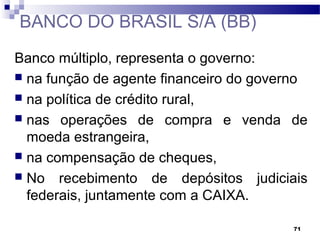 71
BANCO DO BRASIL S/A (BB)
Banco múltiplo, representa o governo:
 na função de agente financeiro do governo
 na política de crédito rural,
 nas operações de compra e venda de
moeda estrangeira,
 na compensação de cheques,
 No recebimento de depósitos judiciais
federais, juntamente com a CAIXA.
 