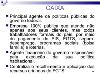 73
CAIXA
 Principal agente de políticas públicas do
governo federal.
 Empresa 100% pública que atende não
apenas aos seus clientes, mas todos
trabalhadores formais do país, por meio
do pagamento do PIS, FGTS, seguro-
desemprego, programas sociais (bolsa
família) e loterias.
 Agente financeiro do governo responsável
pela execução de sua política
habitacional.
 Centraliza o recolhimento e aplicação dos
recursos oriundos do FGTS.
 