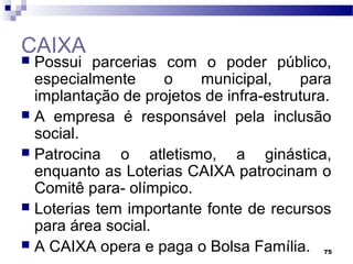 75
CAIXA
 Possui parcerias com o poder público,
especialmente o municipal, para
implantação de projetos de infra-estrutura.
 A empresa é responsável pela inclusão
social.
 Patrocina o atletismo, a ginástica,
enquanto as Loterias CAIXA patrocinam o
Comitê para- olímpico.
 Loterias tem importante fonte de recursos
para área social.
 A CAIXA opera e paga o Bolsa Família.
 