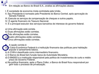  Em relação ao Banco do Brasil S.A., analise as afirmações abaixo.
I. É sociedade de economia mista controlada pela União.
II. Seu Presidente é nomeado pelo Presidente do Banco Central, após aprovação do
Senado Federal.
III. Executa os serviços de compensação de cheques e outros papéis.
IV. É agente financeiro do Tesouro Nacional.
V. É o principal executor dos serviços bancários de interesse do governo federal.
a) Uma afirmação está correta.
b) Duas afirmações estão corretas.
c) Três afirmações estão corretas.
d) Quatro afirmações estão corretas.
e) Cinco afirmações estão corretas.
 A opção correta é:
a) A Caixa Econômica Federal é a instituição financeira das políticas para habitação
popular e saneamento básico.
b) A CVM é classificada como intermediário financeiro.
c) O Banco do Brasil tem função típica de Autoridade Monetária.
d) O BNDES é a instituição responsável pela política de investimentos de curto e médio
prazo do Governo Federal.
e) Na política financeira, após o Plano Collor, o Banco do Brasil ficou responsável por
gerir todo o processo de privatização.
 