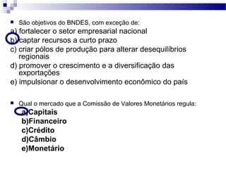  São objetivos do BNDES, com exceção de:
a) fortalecer o setor empresarial nacional
b) captar recursos a curto prazo
c) criar pólos de produção para alterar desequilíbrios
regionais
d) promover o crescimento e a diversificação das
exportações
e) impulsionar o desenvolvimento econômico do país
 Qual o mercado que a Comissão de Valores Monetários regula:
a)Capitais
b)Financeiro
c)Crédito
d)Câmbio
e)Monetário
 