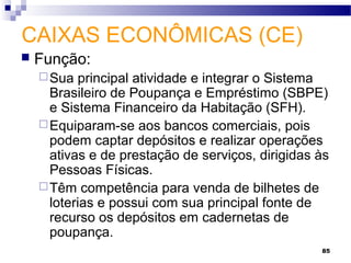 85
CAIXAS ECONÔMICAS (CE)
 Função:
Sua principal atividade e integrar o Sistema
Brasileiro de Poupança e Empréstimo (SBPE)
e Sistema Financeiro da Habitação (SFH).
Equiparam-se aos bancos comerciais, pois
podem captar depósitos e realizar operações
ativas e de prestação de serviços, dirigidas às
Pessoas Físicas.
Têm competência para venda de bilhetes de
loterias e possui com sua principal fonte de
recurso os depósitos em cadernetas de
poupança.
 