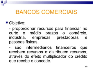 86
BANCOS COMERCIAIS
 Objetivo:
- proporcionar recursos para financiar no
curto e médio prazos o comércio,
indústria, empresas prestadoras e
pessoas físicas.
- são intermediários financeiros que
recebem recursos e distribuem recursos,
através do efeito multiplicador do crédito
que recebe e concede.
 