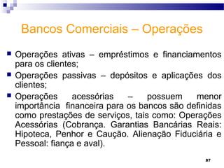 87
Bancos Comerciais – Operações
 Operações ativas – empréstimos e financiamentos
para os clientes;
 Operações passivas – depósitos e aplicações dos
clientes;
 Operações acessórias – possuem menor
importância financeira para os bancos são definidas
como prestações de serviços, tais como: Operações
Acessórias (Cobrança. Garantias Bancárias Reais:
Hipoteca, Penhor e Caução. Alienação Fiduciária e
Pessoal: fiança e aval).
 
