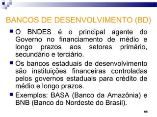 88
BANCOS DE DESENVOLVIMENTO (BD)
 O BNDES é o principal agente do
Governo no financiamento de médio e
longo prazos aos setores primário,
secundário e terciário.
 Os bancos estaduais de desenvolvimento
são instituições financeiras controladas
pelos governos estaduais para crédito de
médio e longo prazos.
 Exemplos: BASA (Banco da Amazônia) e
BNB (Banco do Nordeste do Brasil).
 