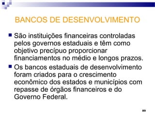 89
BANCOS DE DESENVOLVIMENTO
 São instituições financeiras controladas
pelos governos estaduais e têm como
objetivo precípuo proporcionar
financiamentos no médio e longos prazos.
 Os bancos estaduais de desenvolvimento
foram criados para o crescimento
econômico dos estados e municípios com
repasse de órgãos financeiros e do
Governo Federal.
 