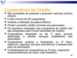 91
Cooperativas de Crédito
 São sociedade de pessoas e possuem natureza jurídica
própria;
 Limite mínimo de 20 cooperados;
 Vedada a utilização da palavra Banco;
 Podem conceder crédito somente aos associados;
 Os depósitos realizados nas cooperativa de crédito não
são amparados pelo Fundo Garantidor de Crédito;
 Cooperativas singulares ou de 1º grau: quando
destinadas a prestar serviços diretamente aos
associados.
 Cooperativas centrais e federações ou 2º Grau:
objetivam organizar serviços econômicos e assistenciais
para os associados;
 Confederações de cooperativas ou 3º grau, organizam
empreendimentos de maior vulto financeiro.
 