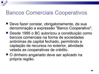 92
Bancos Comerciais Cooperativos
 Deve fazer constar, obrigatoriamente, de sua
denominação a expressão "Banco Cooperativo".
 Desde 1995 o BC autorizou a constituição como
bancos comerciais na forma de sociedades
anônimas de capital fechado, permitindo a
captação de recursos no exterior, atividade
vetada as cooperativas de crédito.
 O dinheiro angariado deve ser aplicado na
própria região.
 