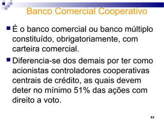 93
Banco Comercial Cooperativo
 É o banco comercial ou banco múltiplo
constituído, obrigatoriamente, com
carteira comercial.
 Diferencia-se dos demais por ter como
acionistas controladores cooperativas
centrais de crédito, as quais devem
deter no mínimo 51% das ações com
direito a voto.
 
