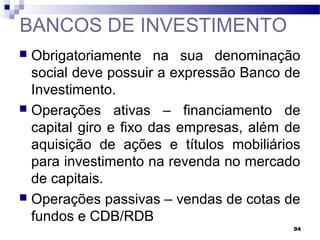 94
BANCOS DE INVESTIMENTO
 Obrigatoriamente na sua denominação
social deve possuir a expressão Banco de
Investimento.
 Operações ativas – financiamento de
capital giro e fixo das empresas, além de
aquisição de ações e títulos mobiliários
para investimento na revenda no mercado
de capitais.
 Operações passivas – vendas de cotas de
fundos e CDB/RDB
 