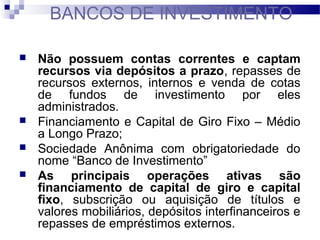  Não possuem contas correntes e captam
recursos via depósitos a prazo, repasses de
recursos externos, internos e venda de cotas
de fundos de investimento por eles
administrados.
 Financiamento e Capital de Giro Fixo – Médio
a Longo Prazo;
 Sociedade Anônima com obrigatoriedade do
nome “Banco de Investimento”
 As principais operações ativas são
financiamento de capital de giro e capital
fixo, subscrição ou aquisição de títulos e
valores mobiliários, depósitos interfinanceiros e
repasses de empréstimos externos.
BANCOS DE INVESTIMENTO
 