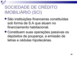 96
SOCIEDADE DE CRÉDITO
IMOBILIÁRIO (SCI)
 São instituições financeiras constituídas
sob forma de S.A que atuam no
financiamento habitacional.
 Constituem suas operações passivas os
depósitos de poupança, a emissão de
letras e cédulas hipotecárias.
 