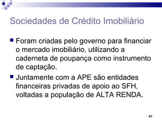 97
Sociedades de Crédito Imobiliário
 Foram criadas pelo governo para financiar
o mercado imobiliário, utilizando a
caderneta de poupança como instrumento
de captação.
 Juntamente com a APE são entidades
financeiras privadas de apoio ao SFH,
voltadas a população de ALTA RENDA.
 