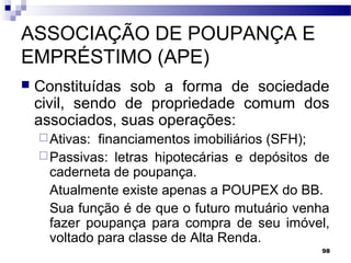 98
ASSOCIAÇÃO DE POUPANÇA E
EMPRÉSTIMO (APE)
 Constituídas sob a forma de sociedade
civil, sendo de propriedade comum dos
associados, suas operações:
Ativas: financiamentos imobiliários (SFH);
Passivas: letras hipotecárias e depósitos de
caderneta de poupança.
Atualmente existe apenas a POUPEX do BB.
Sua função é de que o futuro mutuário venha
fazer poupança para compra de seu imóvel,
voltado para classe de Alta Renda.
 