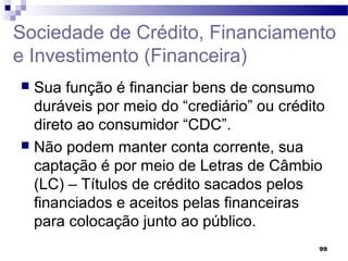 99
Sociedade de Crédito, Financiamento
e Investimento (Financeira)
 Sua função é financiar bens de consumo
duráveis por meio do “crediário” ou crédito
direto ao consumidor “CDC”.
 Não podem manter conta corrente, sua
captação é por meio de Letras de Câmbio
(LC) – Títulos de crédito sacados pelos
financiados e aceitos pelas financeiras
para colocação junto ao público.
 