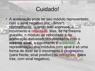 Cuidado!
• A aceleração pode ter seu módulo representado
com o sinal negativo (ex: - 6m/s²).
Normalmente, quando isso acontece, o
movimento é retardado. Mas, se na mesma
questão, o módulo da velocidade e da
aceleração estiverem representados com o
mesmo sinal, o movimento é acelerado. A
representação dos módulos com sinal é só uma
forma de dizer se o movimento é progressivo
(para frente; sinal positivo) ou retrógrado (para
trás; com sinal negativo).
 