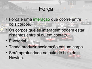 Força
• Força é uma interação que ocorre entre
dois corpos.
• Os corpos que se interagem podem estar
distantes entre si ou em contato.
• É vetorial.
• Tende produzir aceleração em um corpo.
• Será aprofundada na aula de Leis de
Newton.
 
