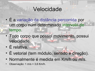 Velocidade
• É a variação da distância percorrida por
um corpo num determinado intervalo de
tempo.
• Todo corpo que possui movimento, possui
velocidade.
• É relativa.
• É vetorial (tem módulo, sentido e direção).
• Normalmente é medida em Km/h ou m/s.
• Observação: 1 m/s = 3,6 Km/h.
 