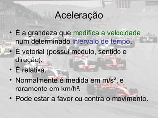 Aceleração
• É a grandeza que modifica a velocidade
num determinado intervalo de tempo.
• É vetorial (possui módulo, sentido e
direção).
• É relativa.
• Normalmente é medida em m/s², e
raramente em km/h².
• Pode estar a favor ou contra o movimento.
 