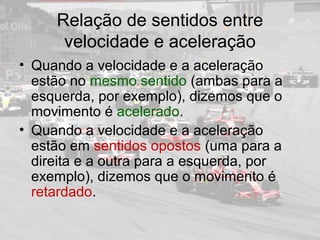 Relação de sentidos entre
velocidade e aceleração
• Quando a velocidade e a aceleração
estão no mesmo sentido (ambas para a
esquerda, por exemplo), dizemos que o
movimento é acelerado.
• Quando a velocidade e a aceleração
estão em sentidos opostos (uma para a
direita e a outra para a esquerda, por
exemplo), dizemos que o movimento é
retardado.
 