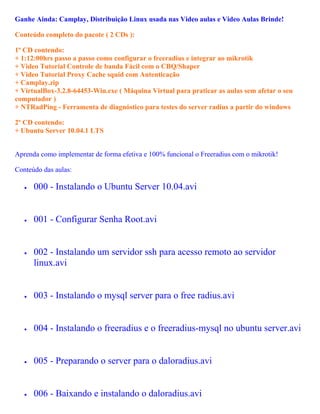 Ganhe Ainda: Camplay, Distribuição Linux usada nas Video aulas e Video Aulas Brinde!

Conteúdo completo do pacote ( 2 CDs ):

1º CD contendo:
+ 1:12:00hrs passo a passo como configurar o freeradius e integrar ao mikrotik
+ Video Tutorial Controle de banda Fácil com o CBQ/Shaper
+ Video Tutorial Proxy Cache squid com Autenticação
+ Camplay.zip
+ VirtualBox-3.2.8-64453-Win.exe ( Máquina Virtual para praticar as aulas sem afetar o seu
computador )
+ NTRadPing - Ferramenta de diagnóstico para testes do server radius a partir do windows

2º CD contendo:
+ Ubuntu Server 10.04.1 LTS


Aprenda como implementar de forma efetiva e 100% funcional o Freeradius com o mikrotik!

Conteúdo das aulas:

   •   000 - Instalando o Ubuntu Server 10.04.avi


   •   001 - Configurar Senha Root.avi


   •   002 - Instalando um servidor ssh para acesso remoto ao servidor
       linux.avi


   •   003 - Instalando o mysql server para o free radius.avi


   •   004 - Instalando o freeradius e o freeradius-mysql no ubuntu server.avi


   •   005 - Preparando o server para o daloradius.avi


   •   006 - Baixando e instalando o daloradius.avi
 