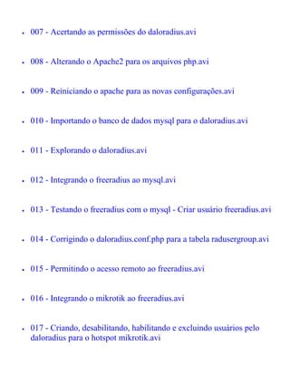 •   007 - Acertando as permissões do daloradius.avi


•   008 - Alterando o Apache2 para os arquivos php.avi


•   009 - Reiniciando o apache para as novas configurações.avi


•   010 - Importando o banco de dados mysql para o daloradius.avi


•   011 - Explorando o daloradius.avi


•   012 - Integrando o freeradius ao mysql.avi


•   013 - Testando o freeradius com o mysql - Criar usuário freeradius.avi


•   014 - Corrigindo o daloradius.conf.php para a tabela radusergroup.avi


•   015 - Permitindo o acesso remoto ao freeradius.avi


•   016 - Integrando o mikrotik ao freeradius.avi


•   017 - Criando, desabilitando, habilitando e excluindo usuários pelo
    daloradius para o hotspot mikrotik.avi
 