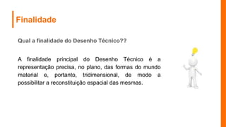 Finalidade
Qual a finalidade do Desenho Técnico??
A finalidade principal do Desenho Técnico é a
representação precisa, no plano, das formas do mundo
material e, portanto, tridimensional, de modo a
possibilitar a reconstituição espacial das mesmas.
 